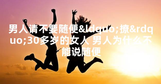 男人请不要随便“撩”30多岁的女人 男人为什么不能说随便